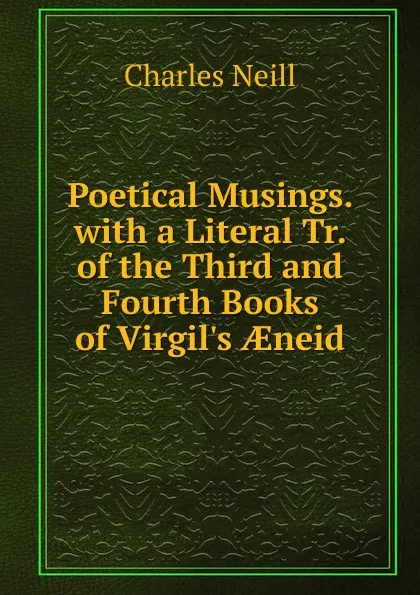 Обложка книги Poetical Musings. with a Literal Tr. of the Third and Fourth Books of Virgil.s AEneid, Charles Neill