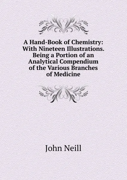 Обложка книги A Hand-Book of Chemistry: With Nineteen Illustrations. Being a Portion of an Analytical Compendium of the Various Branches of Medicine, John Neill