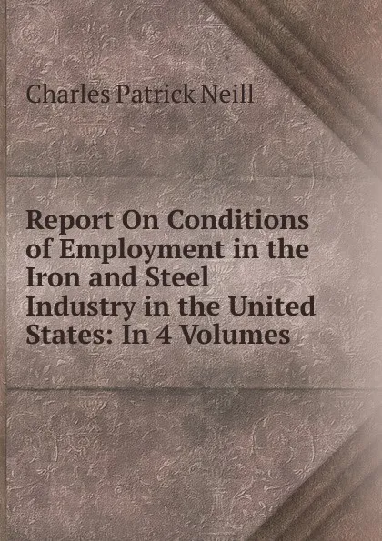 Обложка книги Report On Conditions of Employment in the Iron and Steel Industry in the United States: In 4 Volumes ., Charles Patrick Neill