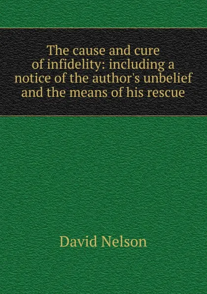 Обложка книги The cause and cure of infidelity: including a notice of the author.s unbelief and the means of his rescue, David Nelson