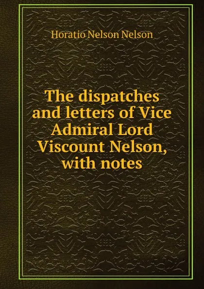 Обложка книги The dispatches and letters of Vice Admiral Lord Viscount Nelson, with notes, Horatio Nelson Nelson