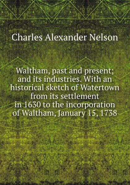 Обложка книги Waltham, past and present; and its industries. With an historical sketch of Watertown from its settlement in 1630 to the incorporation of Waltham, January 15, 1738, Charles Alexander Nelson