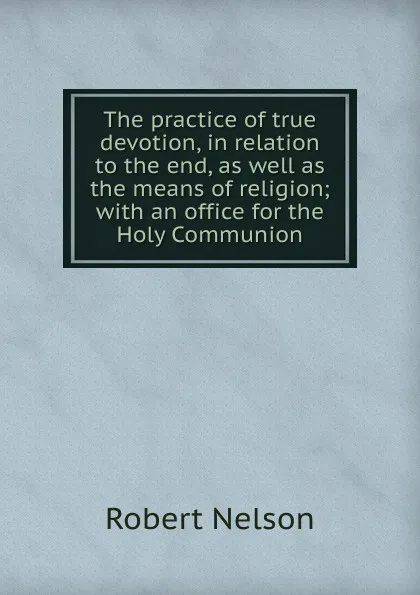 Обложка книги The practice of true devotion, in relation to the end, as well as the means of religion; with an office for the Holy Communion, Robert Nelson