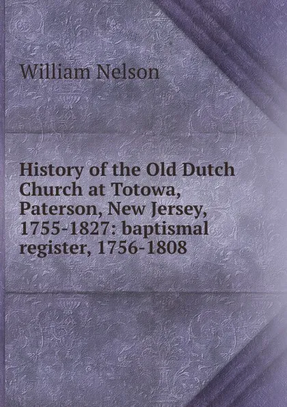 Обложка книги History of the Old Dutch Church at Totowa, Paterson, New Jersey, 1755-1827: baptismal register, 1756-1808, William Nelson