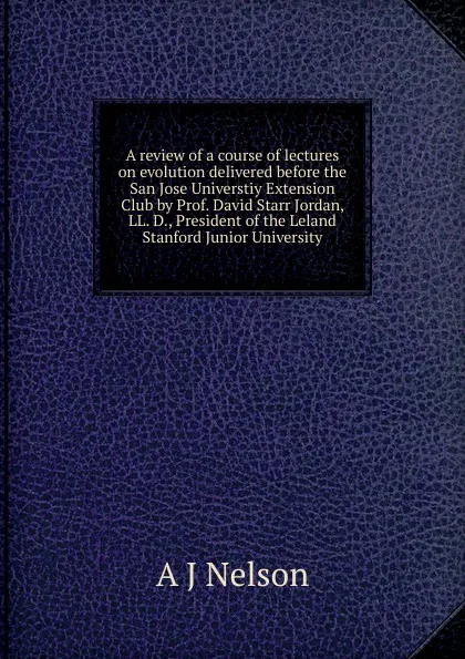 Обложка книги A review of a course of lectures on evolution delivered before the San Jose Universtiy Extension Club by Prof. David Starr Jordan, LL. D., President of the Leland Stanford Junior University, A J Nelson