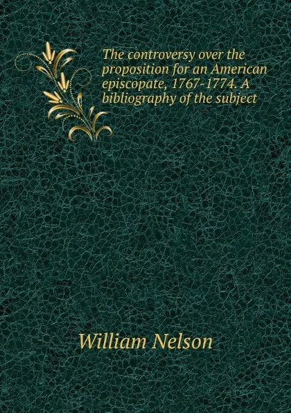 Обложка книги The controversy over the proposition for an American episcopate, 1767-1774. A bibliography of the subject, William Nelson