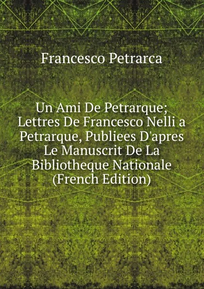 Обложка книги Un Ami De Petrarque; Lettres De Francesco Nelli a Petrarque, Publiees D.apres Le Manuscrit De La Bibliotheque Nationale (French Edition), Francesco Petrarca