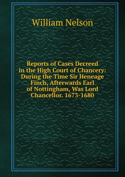 Обложка книги Reports of Cases Decreed in the High Court of Chancery: During the Time Sir Heneage Finch, Afterwards Earl of Nottingham, Was Lord Chancellor. 1673-1680, William Nelson