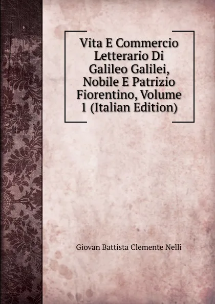 Обложка книги Vita E Commercio Letterario Di Galileo Galilei, Nobile E Patrizio Fiorentino, Volume 1 (Italian Edition), Giovan Battista Clemente Nelli