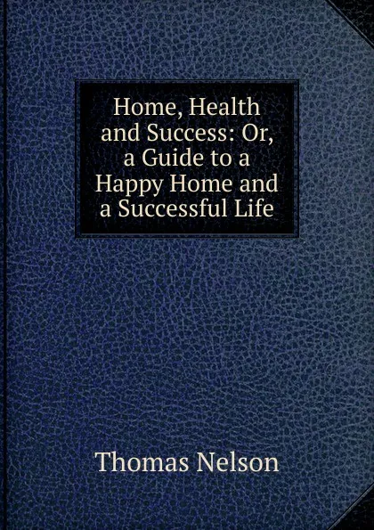 Обложка книги Home, Health and Success: Or, a Guide to a Happy Home and a Successful Life, Thomas Nelson