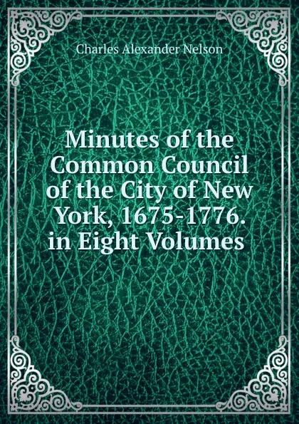 Обложка книги Minutes of the Common Council of the City of New York, 1675-1776. in Eight Volumes ., Charles Alexander Nelson