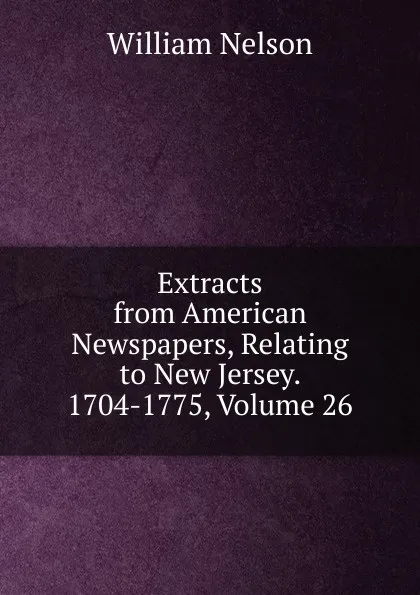 Обложка книги Extracts from American Newspapers, Relating to New Jersey. 1704-1775, Volume 26, William Nelson