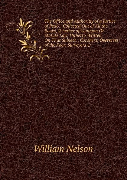 Обложка книги The Office and Authoritiy of a Justice of Peace: Collected Out of All the Books, Whether of Common Or Statute Law, Hitherto Written On That Subject. . Coroners, Overseers of the Poor, Surveyors O, William Nelson