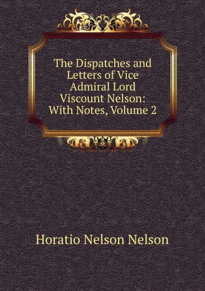 Обложка книги The Dispatches and Letters of Vice Admiral Lord Viscount Nelson: With Notes, Volume 2, Horatio Nelson Nelson