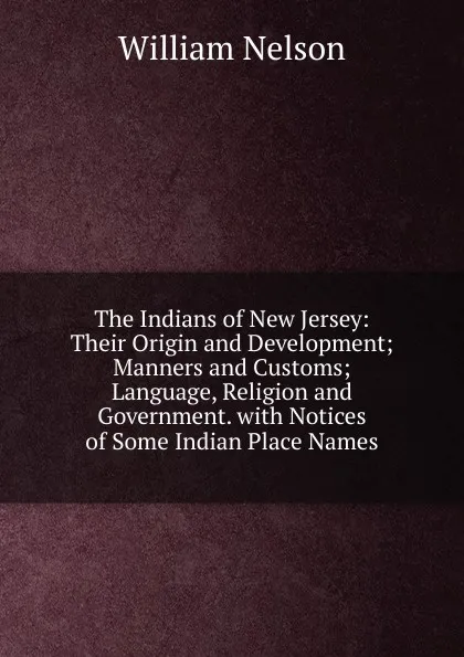 Обложка книги The Indians of New Jersey: Their Origin and Development; Manners and Customs; Language, Religion and Government. with Notices of Some Indian Place Names, William Nelson