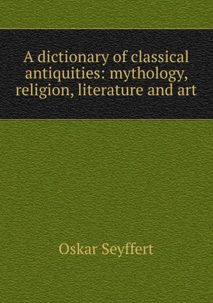 Обложка книги A dictionary of classical antiquities: mythology, religion, literature and art, Oskar Seyffert