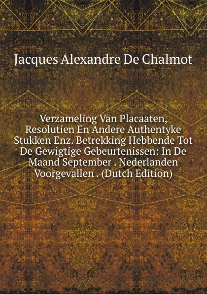 Обложка книги Verzameling Van Placaaten, Resolutien En Andere Authentyke Stukken Enz. Betrekking Hebbende Tot De Gewigtige Gebeurtenissen: In De Maand September . Nederlanden Voorgevallen . (Dutch Edition), Jacques Alexandre de Chalmot