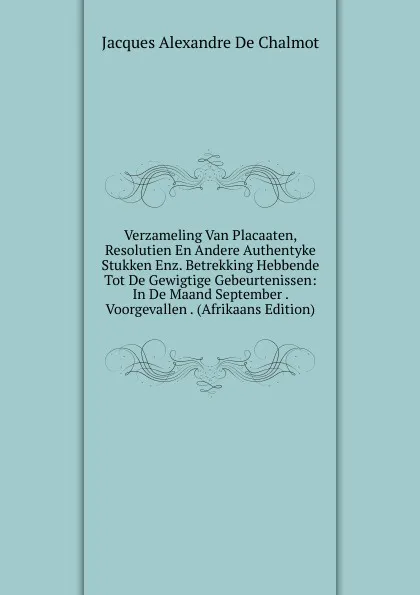 Обложка книги Verzameling Van Placaaten, Resolutien En Andere Authentyke Stukken Enz. Betrekking Hebbende Tot De Gewigtige Gebeurtenissen: In De Maand September . Voorgevallen . (Afrikaans Edition), Jacques Alexandre de Chalmot