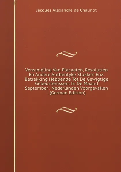 Обложка книги Verzameling Van Placaaten, Resolutien En Andere Authentyke Stukken Enz. Betrekking Hebbende Tot De Gewigtige Gebeurtenissen: In De Maand September . Nederlanden Voorgevallen . (German Edition), Jacques Alexandre de Chalmot