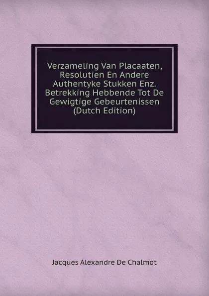 Обложка книги Verzameling Van Placaaten, Resolutien En Andere Authentyke Stukken Enz. Betrekking Hebbende Tot De Gewigtige Gebeurtenissen (Dutch Edition), Jacques Alexandre de Chalmot