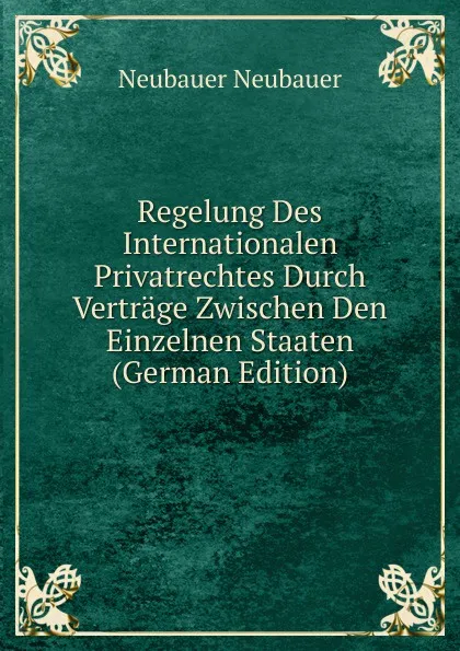 Обложка книги Regelung Des Internationalen Privatrechtes Durch Vertrage Zwischen Den Einzelnen Staaten (German Edition), Neubauer Neubauer