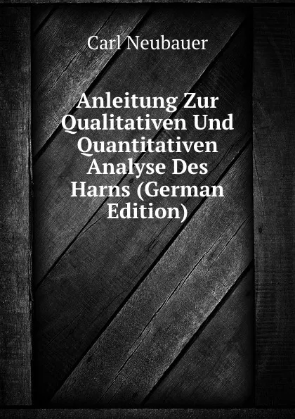 Обложка книги Anleitung Zur Qualitativen Und Quantitativen Analyse Des Harns (German Edition), Carl Neubauer