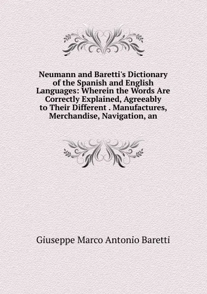 Обложка книги Neumann and Baretti.s Dictionary of the Spanish and English Languages: Wherein the Words Are Correctly Explained, Agreeably to Their Different . Manufactures, Merchandise, Navigation, an, Giuseppe Marco Antonio Baretti