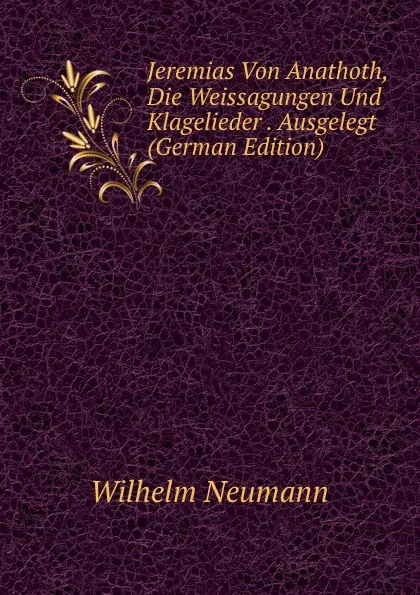 Обложка книги Jeremias Von Anathoth, Die Weissagungen Und Klagelieder . Ausgelegt (German Edition), Wilhelm Neumann