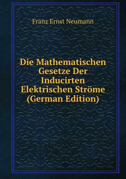 Обложка книги Die Mathematischen Gesetze Der Inducirten Elektrischen Strome (German Edition), Franz Ernst Neumann