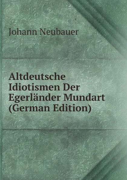 Обложка книги Altdeutsche Idiotismen Der Egerlander Mundart (German Edition), Johann Neubauer