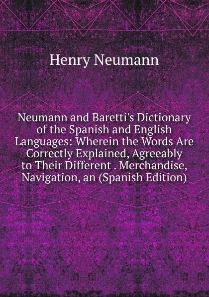 Обложка книги Neumann and Baretti.s Dictionary of the Spanish and English Languages: Wherein the Words Are Correctly Explained, Agreeably to Their Different . Merchandise, Navigation, an (Spanish Edition), Henry Neumann