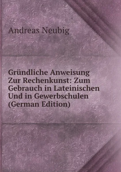 Обложка книги Grundliche Anweisung Zur Rechenkunst: Zum Gebrauch in Lateinischen Und in Gewerbschulen (German Edition), Andreas Neubig