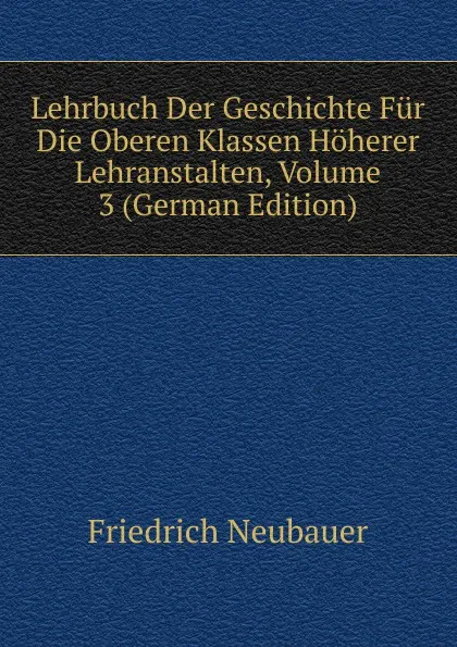 Обложка книги Lehrbuch Der Geschichte Fur Die Oberen Klassen Hoherer Lehranstalten, Volume 3 (German Edition), Friedrich Neubauer