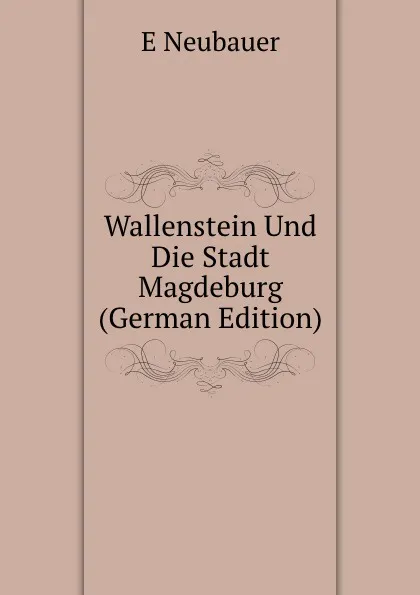 Обложка книги Wallenstein Und Die Stadt Magdeburg (German Edition), E Neubauer