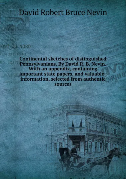 Обложка книги Continental sketches of distinguished Pennsylvanians. By David R. B. Nevin. With an appendix, containing important state papers, and valuable . information, selected from authentic sources, David Robert Bruce Nevin