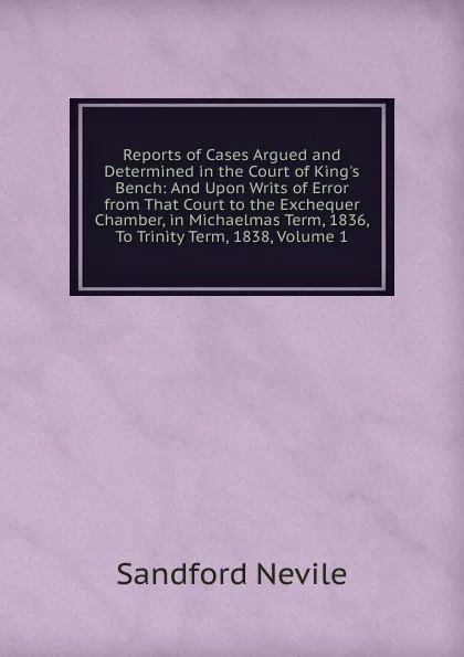 Обложка книги Reports of Cases Argued and Determined in the Court of King.s Bench: And Upon Writs of Error from That Court to the Exchequer Chamber, in Michaelmas Term, 1836, To Trinity Term, 1838, Volume 1, Sandford Nevile