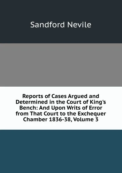 Обложка книги Reports of Cases Argued and Determined in the Court of King.s Bench: And Upon Writs of Error from That Court to the Exchequer Chamber 1836-38, Volume 3, Sandford Nevile