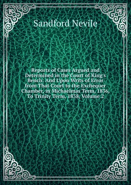 Обложка книги Reports of Cases Argued and Determined in the Court of King.s Bench: And Upon Writs of Error from That Court to the Exchequer Chamber, in Michaelmas Term, 1836, To Trinity Term, 1838, Volume 2, Sandford Nevile