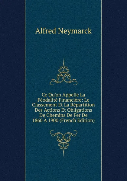 Обложка книги Ce Qu.on Appelle La Feodalite Financiere: Le Classement Et La Repartition Des Actions Et Obligations De Chemins De Fer De 1860 A 1900 (French Edition), Alfred Neymarck