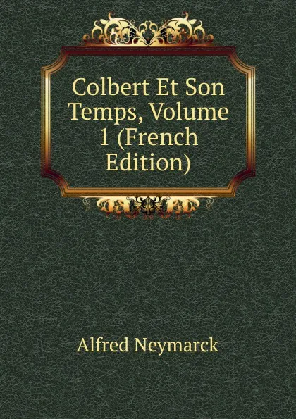 Обложка книги Colbert Et Son Temps, Volume 1 (French Edition), Alfred Neymarck