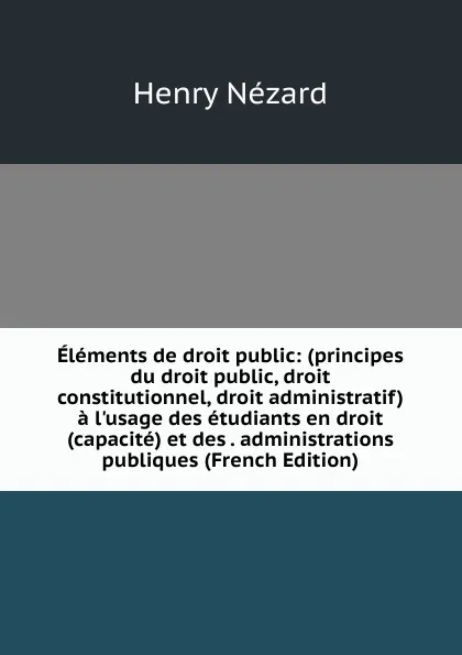 Обложка книги Elements de droit public: (principes du droit public, droit constitutionnel, droit administratif) a l.usage des etudiants en droit (capacite) et des . administrations publiques (French Edition), Henry Nézard