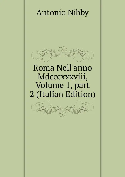 Обложка книги Roma Nell.anno Mdcccxxxviii, Volume 1,.part 2 (Italian Edition), Antonio Nibby