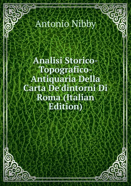 Обложка книги Analisi Storico-Topografico-Antiquaria Della Carta De.dintorni Di Roma (Italian Edition), Antonio Nibby