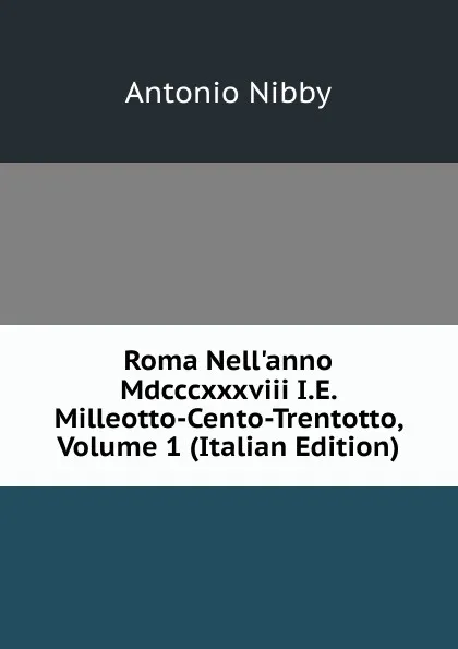 Обложка книги Roma Nell.anno Mdcccxxxviii I.E. Milleotto-Cento-Trentotto, Volume 1 (Italian Edition), Antonio Nibby