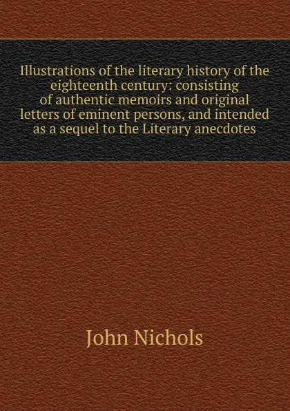 Обложка книги Illustrations of the literary history of the eighteenth century: consisting of authentic memoirs and original letters of eminent persons, and intended as a sequel to the Literary anecdotes, John Nichols