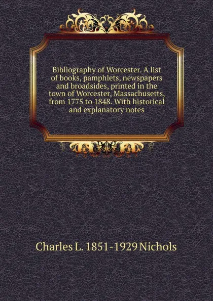 Обложка книги Bibliography of Worcester. A list of books, pamphlets, newspapers and broadsides, printed in the town of Worcester, Massachusetts, from 1775 to 1848. With historical and explanatory notes, Charles L. 1851-1929 Nichols