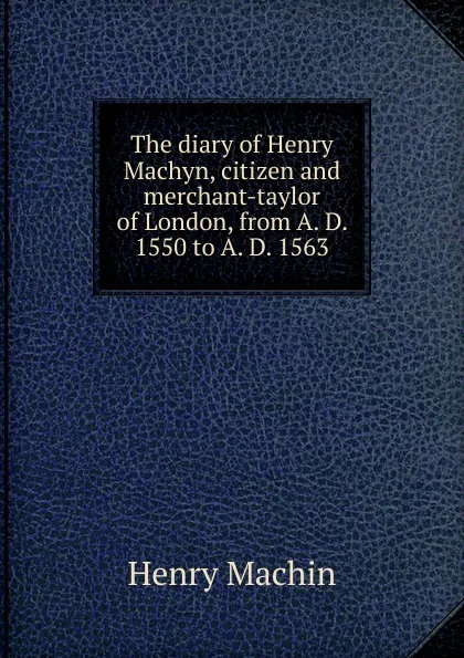 Обложка книги The diary of Henry Machyn, citizen and merchant-taylor of London, from A. D. 1550 to A. D. 1563, Henry Machin