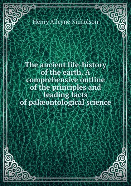 Обложка книги The ancient life-history of the earth. A comprehensive outline of the principles and leading facts of palaeontological science, Henry Alleyne Nicholson