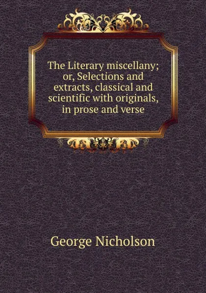 Обложка книги The Literary miscellany; or, Selections and extracts, classical and scientific with originals, in prose and verse, George Nicholson