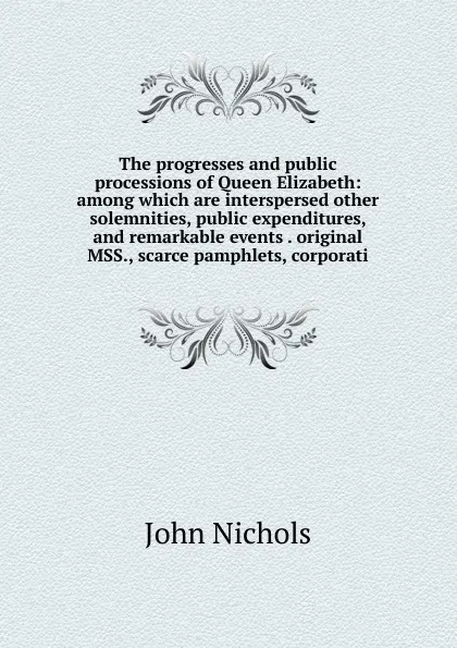 Обложка книги The progresses and public processions of Queen Elizabeth: among which are interspersed other solemnities, public expenditures, and remarkable events . original MSS., scarce pamphlets, corporati, John Nichols